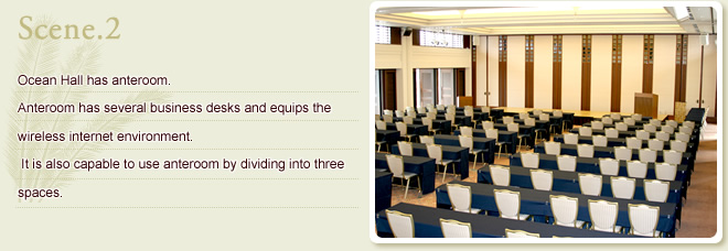 Scene.2 Ocean hall has anteroom. Anteroom has several business desks and equips the wireless internet environment. It is also capable to use anteroom by dividing into three rooms.