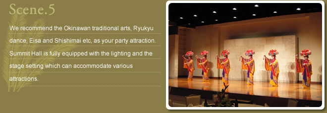 Scene.5 We recommend the Okinawan traditional arts, Ryukyu dance, Eisa and Shishimai etc, as party attraction. Summit Hall is fully equipped  with the lighting and the stage setting which can accommodate various attractions.
