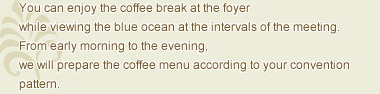 You can enjoy the coffee break at the foyer while viewing the sea at the intervals of the meeting. From early morning to the evening, we will prepare the coffee menu according to your convention pattern.