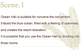 Scene.1 Ocean Hall is suitable for convene the convention. It faced the blue ocean, filled with a feeling of openness, and creates the resort relaxation. It is possible that you use the Ocean Hall by dividing into three rooms.