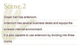 Scene.2 Ocean hall has anteroom. Anteroom has several business desks and equips the wireless internet environment. It is also capable to use anteroom by dividing into three rooms.