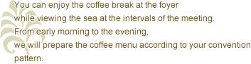 You can enjoy the coffee break at the foyer while viewing the sea at the intervals of the meeting. From early morning to the evening, we will prepare the coffee menu according to your convention pattern.